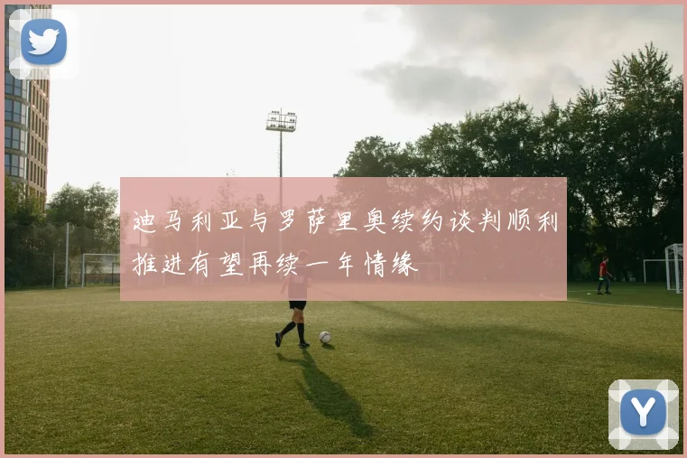 迪马利亚与罗萨里奥续约谈判顺利推进有望再续一年情缘