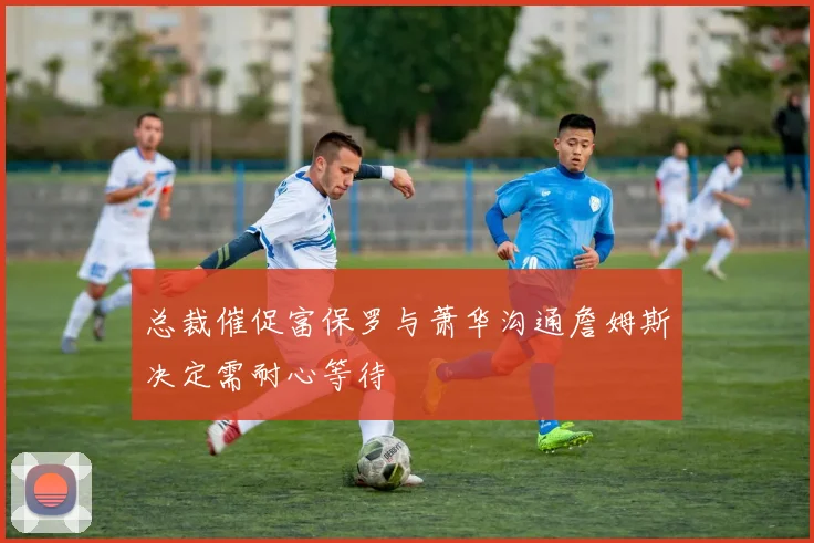 总裁催促富保罗与萧华沟通詹姆斯决定需耐心等待
