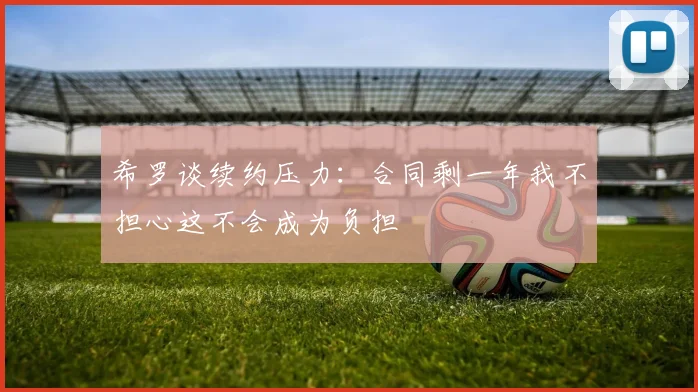 希罗谈续约压力：合同剩一年我不担心这不会成为负担