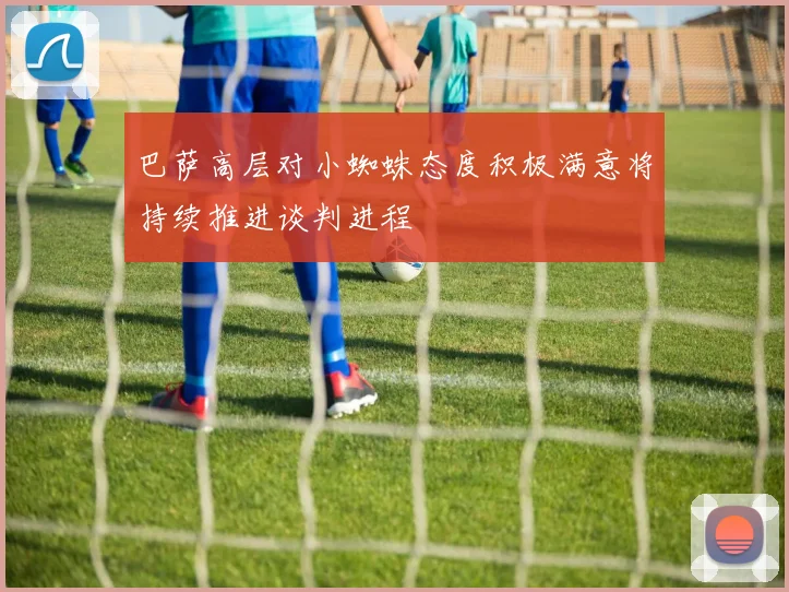 巴萨高层对小蜘蛛态度积极满意将持续推进谈判进程