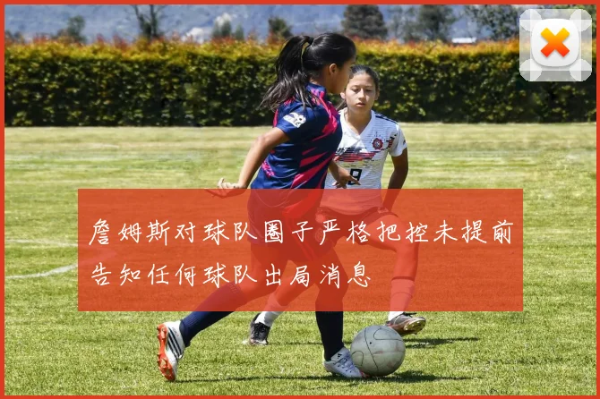 詹姆斯对球队圈子严格把控未提前告知任何球队出局消息