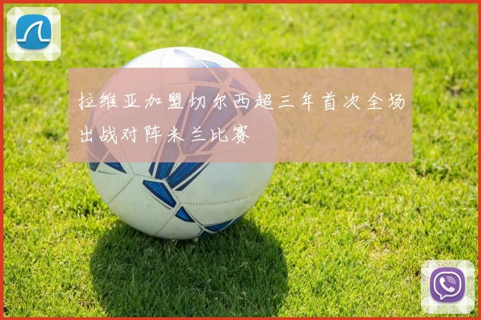 拉维亚加盟切尔西超三年首次全场出战对阵米兰比赛