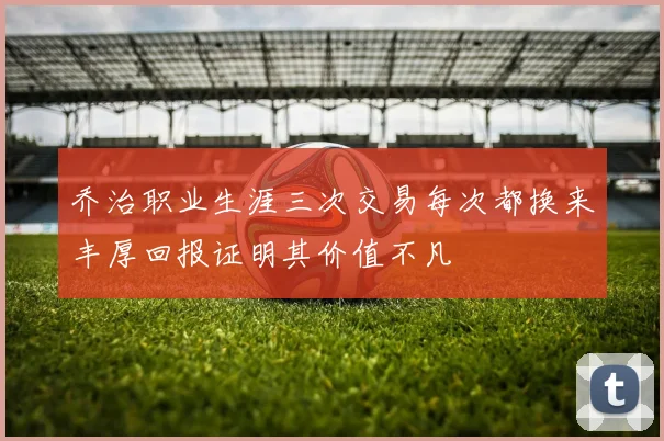 乔治职业生涯三次交易每次都换来丰厚回报证明其价值不凡