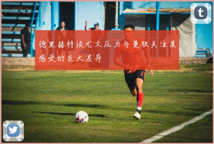 德里赫特谈尤文压力与曼联关注度感受的巨大差异