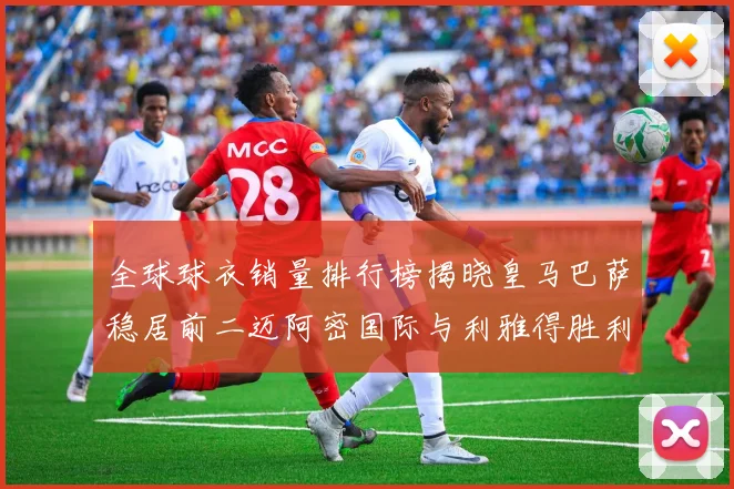 全球球衣销量排行榜揭晓皇马巴萨稳居前二迈阿密国际与利雅得胜利表现抢眼