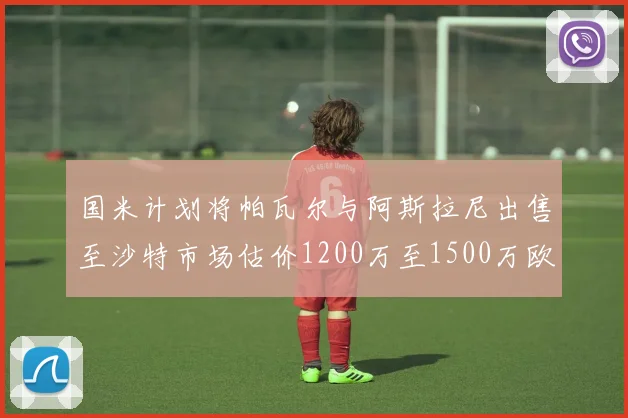 国米计划将帕瓦尔与阿斯拉尼出售至沙特市场估价1200万至1500万欧元
