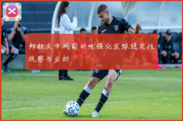 郑钦文中网前训练强化发球稳定性观察与分析