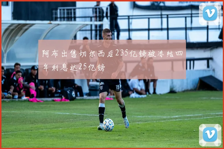 阿布出售切尔西后235亿镑被冻结四年利息达25亿镑