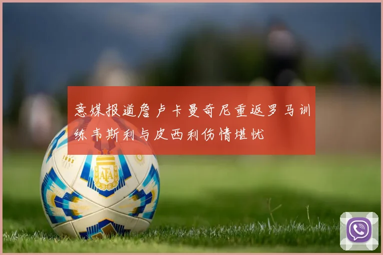 意媒报道詹卢卡曼奇尼重返罗马训练韦斯利与皮西利伤情堪忧