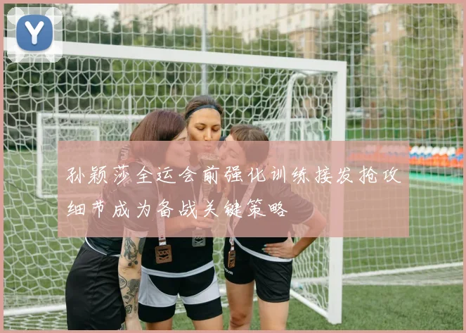 孙颖莎全运会前强化训练接发抢攻细节成为备战关键策略