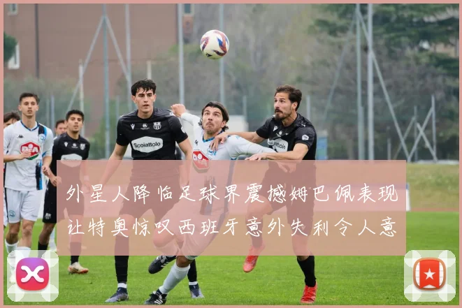 外星人降临足球界震撼姆巴佩表现让特奥惊叹西班牙意外失利令人意外