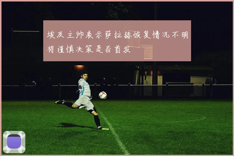 埃及主帅表示萨拉赫恢复情况不明将谨慎决策是否首发