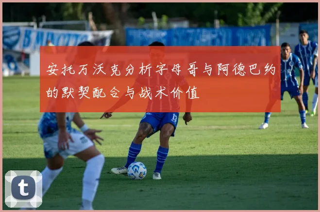 安托万沃克分析字母哥与阿德巴约的默契配合与战术价值