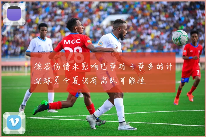 德容伤情未影响巴萨对卡萨多的计划球员今夏仍有离队可能性