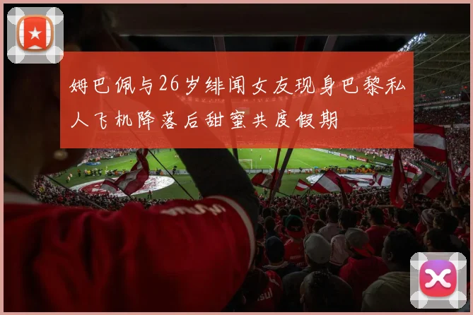 姆巴佩与26岁绯闻女友现身巴黎私人飞机降落后甜蜜共度假期