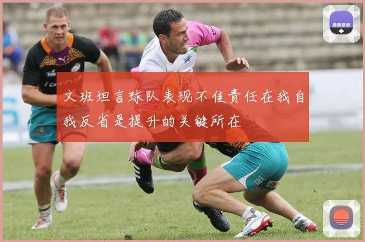 文班坦言球队表现不佳责任在我自我反省是提升的关键所在