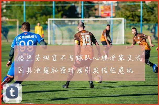 格里芬坦言不与球队心理学家交流因其泄露私密对话引发信任危机