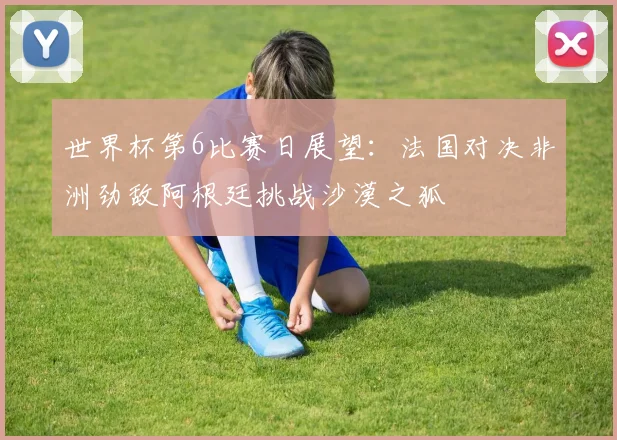 世界杯第6比赛日展望：法国对决非洲劲敌阿根廷挑战沙漠之狐