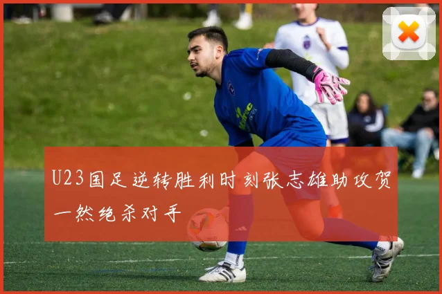 U23国足逆转胜利时刻张志雄助攻贺一然绝杀对手