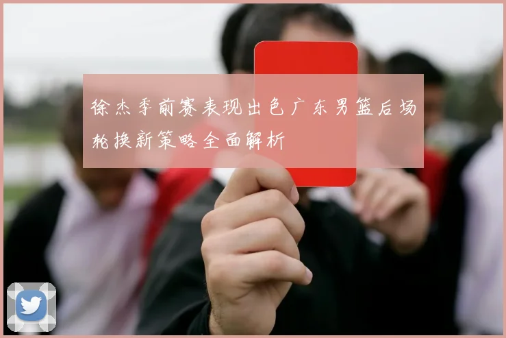 徐杰季前赛表现出色广东男篮后场轮换新策略全面解析