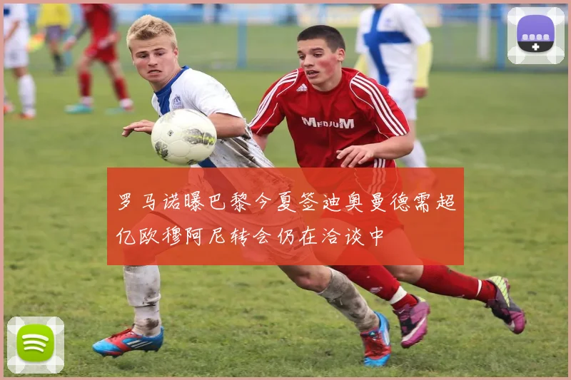 罗马诺曝巴黎今夏签迪奥曼德需超亿欧穆阿尼转会仍在洽谈中
