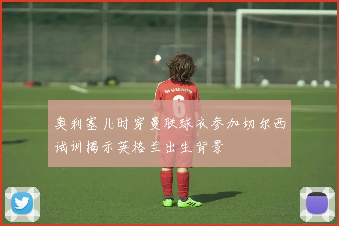 奥利塞儿时穿曼联球衣参加切尔西试训揭示英格兰出生背景
