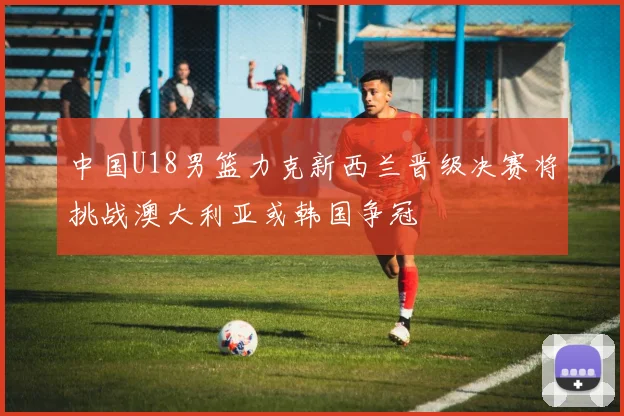 中国U18男篮力克新西兰晋级决赛将挑战澳大利亚或韩国争冠