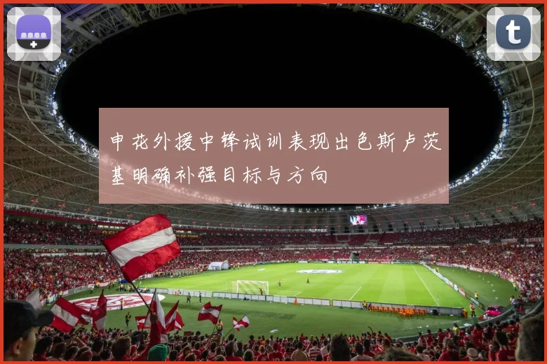 申花外援中锋试训表现出色斯卢茨基明确补强目标与方向