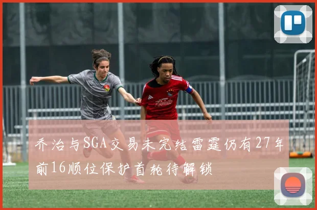 乔治与SGA交易未完结雷霆仍有27年前16顺位保护首轮待解锁