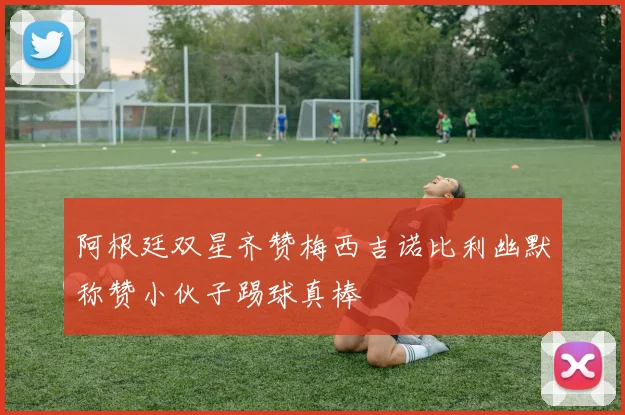 阿根廷双星齐赞梅西吉诺比利幽默称赞小伙子踢球真棒