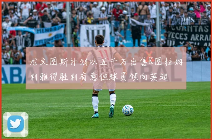 尤文图斯计划以五千万出售K图拉姆利雅得胜利有意但球员倾向英超