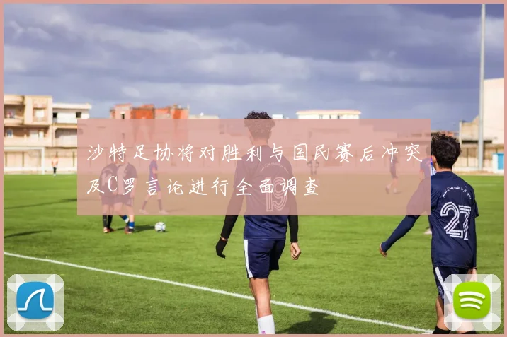 沙特足协将对胜利与国民赛后冲突及C罗言论进行全面调查