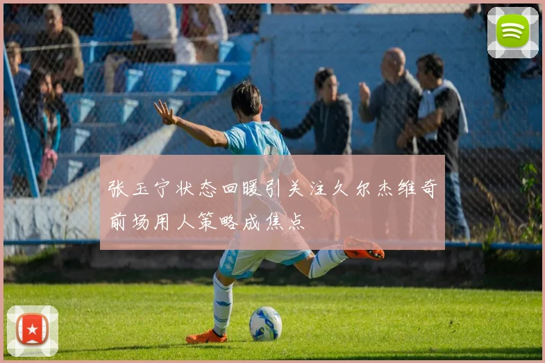 张玉宁状态回暖引关注久尔杰维奇前场用人策略成焦点